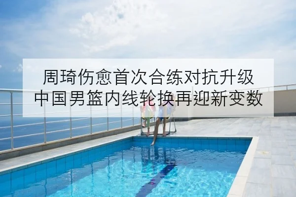 周琦伤愈首次合练对抗升级 中国男篮内线轮换再迎新变数