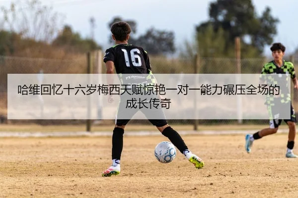哈维回忆十六岁梅西天赋惊艳一对一能力碾压全场的成长传奇